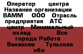 Оператор Call-центра › Название организации ­ ВАММ  , ООО › Отрасль предприятия ­ АТС, call-центр › Минимальный оклад ­ 13 000 - Все города Работа » Вакансии   . Тульская обл.